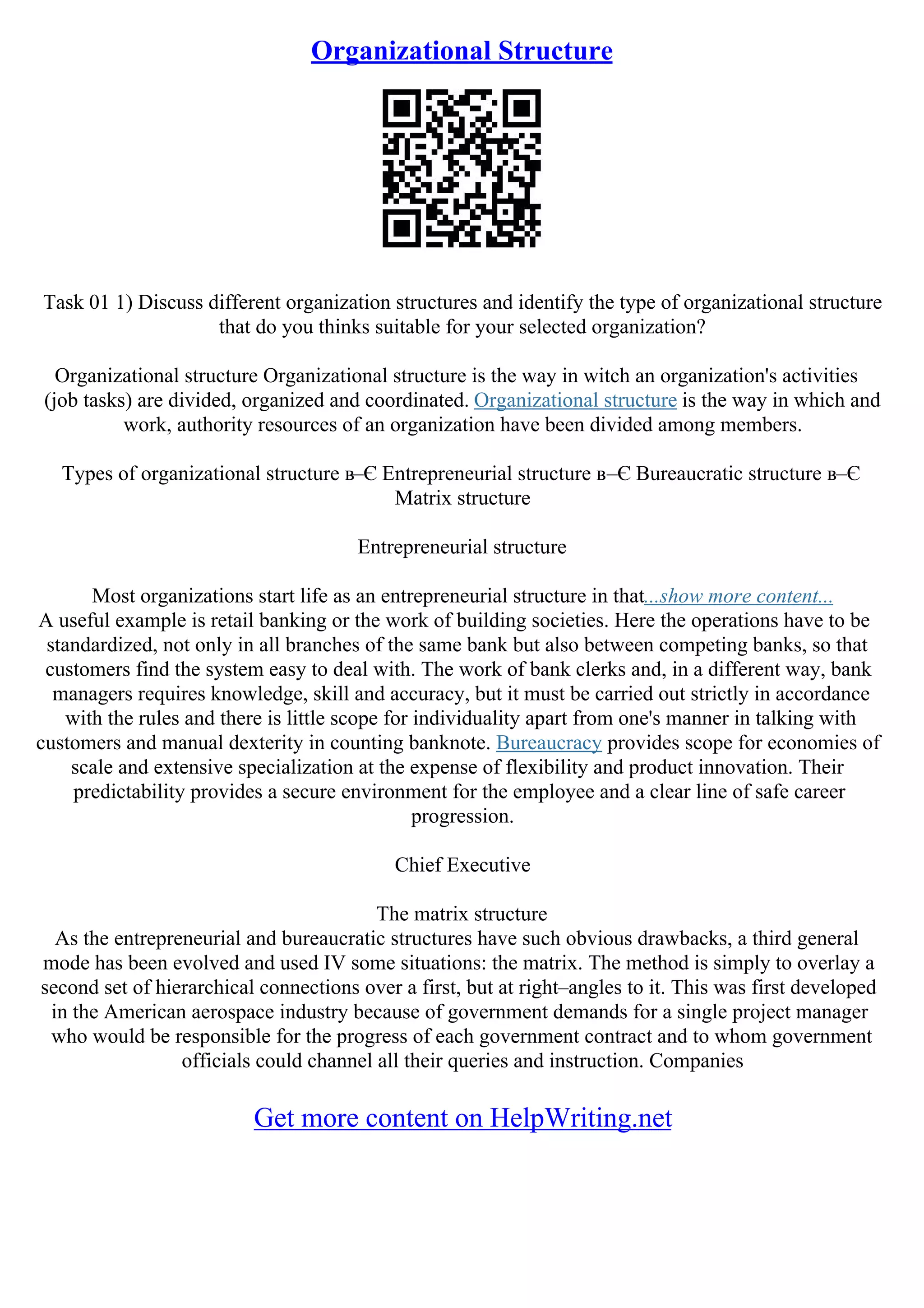 Organizational Structure
Task 01 1) Discuss different organization structures and identify the type of organizational structure
that do you thinks suitable for your selected organization?
Organizational structure Organizational structure is the way in witch an organization's activities
(job tasks) are divided, organized and coordinated. Organizational structure is the way in which and
work, authority resources of an organization have been divided among members.
Types of organizational structure в–Є Entrepreneurial structure в–Є Bureaucratic structure в–Є
Matrix structure
Entrepreneurial structure
Most organizations start life as an entrepreneurial structure in that...show more content...
A useful example is retail banking or the work of building societies. Here the operations have to be
standardized, not only in all branches of the same bank but also between competing banks, so that
customers find the system easy to deal with. The work of bank clerks and, in a different way, bank
managers requires knowledge, skill and accuracy, but it must be carried out strictly in accordance
with the rules and there is little scope for individuality apart from one's manner in talking with
customers and manual dexterity in counting banknote. Bureaucracy provides scope for economies of
scale and extensive specialization at the expense of flexibility and product innovation. Their
predictability provides a secure environment for the employee and a clear line of safe career
progression.
Chief Executive
The matrix structure
As the entrepreneurial and bureaucratic structures have such obvious drawbacks, a third general
mode has been evolved and used IV some situations: the matrix. The method is simply to overlay a
second set of hierarchical connections over a first, but at right–angles to it. This was first developed
in the American aerospace industry because of government demands for a single project manager
who would be responsible for the progress of each government contract and to whom government
officials could channel all their queries and instruction. Companies
Get more content on HelpWriting.net
 