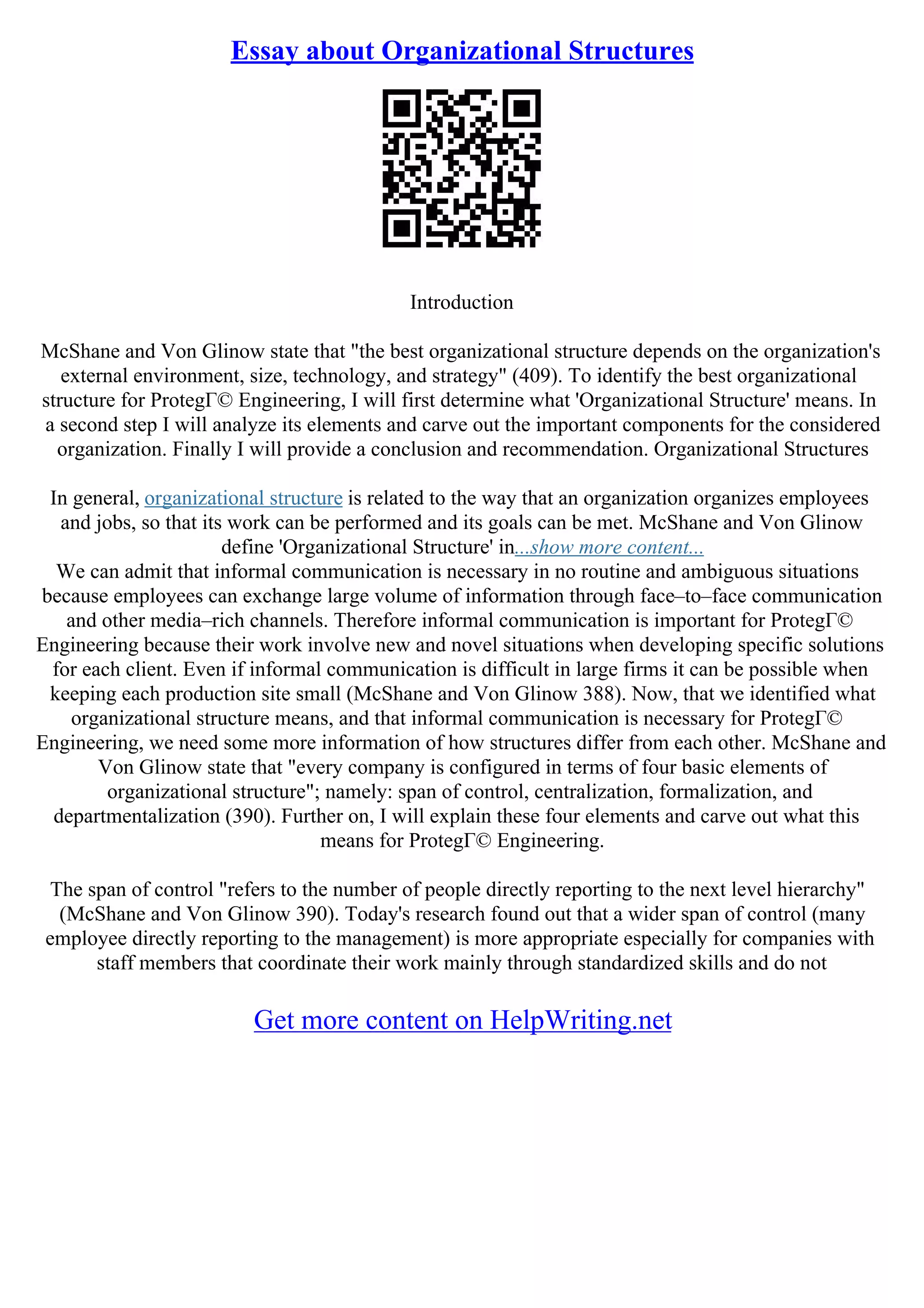 Essay about Organizational Structures
Introduction
McShane and Von Glinow state that "the best organizational structure depends on the organization's
external environment, size, technology, and strategy" (409). To identify the best organizational
structure for ProtegГ© Engineering, I will first determine what 'Organizational Structure' means. In
a second step I will analyze its elements and carve out the important components for the considered
organization. Finally I will provide a conclusion and recommendation. Organizational Structures
In general, organizational structure is related to the way that an organization organizes employees
and jobs, so that its work can be performed and its goals can be met. McShane and Von Glinow
define 'Organizational Structure' in...show more content...
We can admit that informal communication is necessary in no routine and ambiguous situations
because employees can exchange large volume of information through face–to–face communication
and other media–rich channels. Therefore informal communication is important for ProtegГ©
Engineering because their work involve new and novel situations when developing specific solutions
for each client. Even if informal communication is difficult in large firms it can be possible when
keeping each production site small (McShane and Von Glinow 388). Now, that we identified what
organizational structure means, and that informal communication is necessary for ProtegГ©
Engineering, we need some more information of how structures differ from each other. McShane and
Von Glinow state that "every company is configured in terms of four basic elements of
organizational structure"; namely: span of control, centralization, formalization, and
departmentalization (390). Further on, I will explain these four elements and carve out what this
means for ProtegГ© Engineering.
The span of control "refers to the number of people directly reporting to the next level hierarchy"
(McShane and Von Glinow 390). Today's research found out that a wider span of control (many
employee directly reporting to the management) is more appropriate especially for companies with
staff members that coordinate their work mainly through standardized skills and do not
Get more content on HelpWriting.net
 