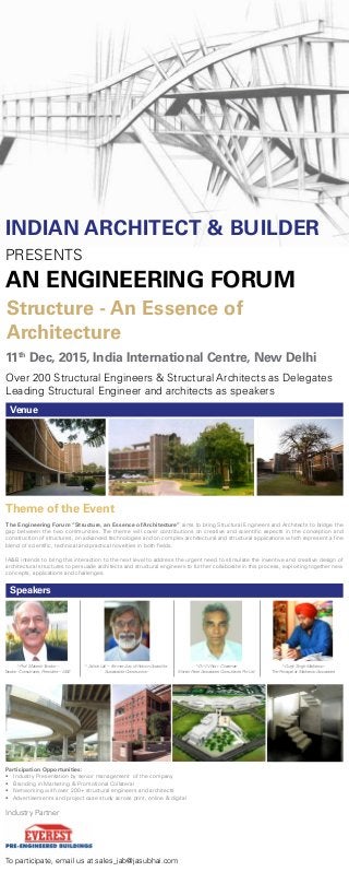 INDIAN ARCHITECT & BUILDER
PRESENTS
AN ENGINEERING FORUM
Structure - An Essence of
Architecture
Theme of the Event
The Engineering Forum “Structure, an Essence of Architecture” aims to bring Structural Engineers and Architects to bridge the
gap between the two communities. The theme will cover contributions on creative and scientific aspects in the conception and
construction of structures, on advanced technologies and on complex architectural and structural applications which represent a fine
blend of scientific, technical and practical novelties in both fields.
IA&B intends to bring this interaction to the next level to address the urgent need to stimulate the inventive and creative design of
architectural structures to persuade architects and structural engineers to further collaborate in this process, exploiting together new
concepts, applications and challenges.
Venue
Speakers
Participation Opportunities:
•	 Industry Presentation by senior management  of the company
•	 Branding in Marketing & Promotional Collateral
•	 Networking with over 200+ structural engineers and architects
•	 Advertisements and project case study across print, online & digital
11th
Dec, 2015, India International Centre, New Delhi
Over 200 Structural Engineers & Structural Architects as Delegates
Leading Structural Engineer and architects as speakers
To participate, email us at sales_iab@jasubhai.com
Industry Partner
^ Prof. Mahesh Tandon –
Tandon Consultants, President – IASE
^ Ashok Lall – Former Jury of Holcim Award for
Sustainable Construction
^ Dr V V Nori - Chairman
Shirish Patel Associates Consultants Pvt Ltd
^ Gurjit Singh Matharoo -
The Principal at Matharoo Associates
 