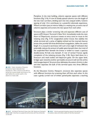 Pamplona. In the main building, columns separate spaces with different
functions (Fig. 5.16). A row of closely spaced columns runs the length of
the two main corridors, dividing each into two unequal widths. Column
spacing of only 1.5m contributes to a powerful colonnade experience.
Where corridors pass an interior lobby or a waiting area, an extra row of
columns separates and screens the two spaces from each other.
Structure plays a similar screening role and separates different uses of
space at JFK Airport Terminal 4, New York. Immediately inside the main
doors to Departures, structure creates an entry zone en route to the
ticketing areas (Fig. 5.17). Longitudinal anchor braces that stabilize the
whole terminal and a series of slightly inclined and the inverted chevron
braces that provide full three-dimensional triangulation, define the zone’s
length. It is unusual to see braces with such a low angle of inclination that
potentially reduces the amount of usable space beneath them, but most of
the suspended floor beneath the braces is voided to create a spacious
double-storey Arrivals area beneath. A row of vertical V-struts signals
completion of the ticketing process (Fig. 5.18). Stairs lead down to a
forecourt and retail outlets and departure gates. On the upper level,
bridges span towards another permeable structural wall and the airline
club lounges beyond. Structure thus delineates the extent of entry in plan
and then separates the bulk of the terminal space into three different
functions.
At the Education Centre, Newport, structure also separates spaces
with different functions by screening them off from each other. In this
case a gently curved row of timber paired-poles separates a teaching
BUILDING FUNCTION 89
▲ 5.16 Public University of Navarra,
Pamplona, Spain, Sáenzde Oiza
Arquitectos, 1993. Columns to the left run
along the corridor length and those to the
right define the corridor width in the
absence of side walls.
▲ 5.17 JFK Airport Terminal 4, New York, USA, Skidmore Owings 
Merrill, 2001. Structure occupies the entry zone with the entrances
to the left.
▲ 5.18 V-struts separate ticketing areas to the left from a
circulation area and retail outlets on the floor beneath.
 