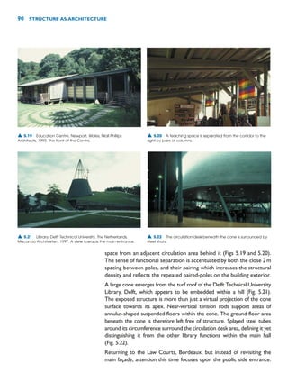 space from an adjacent circulation area behind it (Figs 5.19 and 5.20).
The sense of functional separation is accentuated by both the close 2m
spacing between poles, and their pairing which increases the structural
density and reflects the repeated paired-poles on the building exterior.
A large cone emerges from the turf roof of the Delft Technical University
Library, Delft, which appears to be embedded within a hill (Fig. 5.21).
The exposed structure is more than just a virtual projection of the cone
surface towards its apex. Near-vertical tension rods support areas of
annulus-shaped suspended floors within the cone. The ground floor area
beneath the cone is therefore left free of structure. Splayed steel tubes
around its circumference surround the circulation desk area, defining it yet
distinguishing it from the other library functions within the main hall
(Fig. 5.22).
Returning to the Law Courts, Bordeaux, but instead of revisiting the
main façade, attention this time focuses upon the public side entrance.
90 STRUCTURE AS ARCHITECTURE
▲ 5.19 Education Centre, Newport, Wales, Niall Phillips
Architects, 1993. The front of the Centre.
▲ 5.20 A teaching space is separated from the corridor to the
right by pairs of columns.
▲ 5.21 Library, Delft Technical University, The Netherlands,
Mecanoo Architekten, 1997. A view towards the main entrance.
▲ 5.22 The circulation desk beneath the cone is surrounded by
steel struts.
 