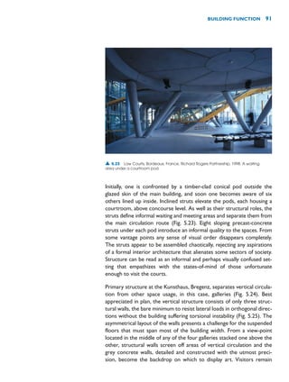 Initially, one is confronted by a timber-clad conical pod outside the
glazed skin of the main building, and soon one becomes aware of six
others lined up inside. Inclined struts elevate the pods, each housing a
courtroom, above concourse level. As well as their structural roles, the
struts define informal waiting and meeting areas and separate them from
the main circulation route (Fig. 5.23). Eight sloping precast-concrete
struts under each pod introduce an informal quality to the spaces. From
some vantage points any sense of visual order disappears completely.
The struts appear to be assembled chaotically, rejecting any aspirations
of a formal interior architecture that alienates some sectors of society.
Structure can be read as an informal and perhaps visually confused set-
ting that empathizes with the states-of-mind of those unfortunate
enough to visit the courts.
Primary structure at the Kunsthaus, Bregenz, separates vertical circula-
tion from other space usage, in this case, galleries (Fig. 5.24). Best
appreciated in plan, the vertical structure consists of only three struc-
tural walls, the bare minimum to resist lateral loads in orthogonal direc-
tions without the building suffering torsional instability (Fig. 5.25). The
asymmetrical layout of the walls presents a challenge for the suspended
floors that must span most of the building width. From a view-point
located in the middle of any of the four galleries stacked one above the
other, structural walls screen off areas of vertical circulation and the
grey concrete walls, detailed and constructed with the utmost preci-
sion, become the backdrop on which to display art. Visitors remain
BUILDING FUNCTION 91
▲ 5.23 Law Courts, Bordeaux, France, Richard Rogers Partnership, 1998. A waiting
area under a courtroom pod.
 
