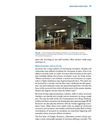 BUILDING FUNCTION 93
▲ 5.26 Centraal Beheer Office Building, Apeldoorn, The Netherlands, Herman
Hertzberber with Lucas  Niemeijer Architects, 1972. Columns subdivide the cafeteria
into more intimate spaces.
years old, according to one staff member, office workers really enjoy
working in it.
ARTICULATING CIRCULATION
Structure has a long tradition of articulating circulation. Arcades and
colonnades have defined circulation for thousands of years. Due to its
ability to provide order to a plan, structure often functions as the spine
that inevitably defines the primary circulation route. As Cook writes:
‘Where ceremony is not involved, a central row of columns or a spine
wall is a highly satisfactory way of generating built form. This spine can
be formed by a corridor and we then have a brilliantly forceful gener-
ator, the spine being the route, the operational generator and also the
focus of the structure from which all other parts of the system develop.
Stretch the diagram and you have the Gothic nave.’6
By virtue of their physical presence, columns, walls or other structural
members can literally and virtually restrict movement to along a single
axis. The way the walls within the Contemporary Art Wing, Hamburg,
confine and direct movement has already been discussed (see pages 87–8).
Structure can also play less directive roles by merely suggesting a circu-
lation route. Often these more subtle roles are played by horizontal
structure, such as beams, that exhibit a directional quality. Both of these
contributions of structure to circulation are examined, beginning with
examples where structure defines circulation.
The first floor of Colegio Teresiano, a Barcelona convent school, pro-
vides a most memorable example of structure defining a corridor. The
 