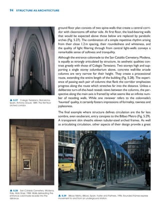 ground floor plan consists of two spine-walls that create a central corri-
dor with classrooms off either side. At first floor, the load-bearing walls
that would be expected above those below are replaced by parabolic
arches (Fig. 5.27). The combination of a simple repetitive rhythm arising
from their close 1.2m spacing, their roundedness and whiteness, and
the quality of light filtering through from central light-wells conveys a
remarkable sense of softness and tranquility.
Although the entrance colonnade to the San Cataldo Cemetery, Modena,
is equally as strongly articulated by structure, its aesthetic qualities con-
trast greatly with those of Colegio Teresiano. Two storeys high and sup-
porting a single storey columbarium above, concrete wall-like arcade
columns are very narrow for their height. They create a processional
route, extending the entire length of the building (Fig. 5.28). The experi-
ence of passing each pair of columns that flank the corridor emphasizes
progress along the route which stretches far into the distance. Unless a
deliberate turn-of-the-head reveals views between the columns, the per-
spective along the main axis is framed by what seems like an infinite num-
ber of receding walls. While one reviewer refers to the colonnade’s
‘haunted’ quality, it certainly fosters impressions of formality, rawness and
joylessness.
The final example where structure defines circulation are the far less
sombre, even exuberant, entry canopies to the Bilbao Metro (Fig. 5.29).
A transparent skin sheaths eleven tubular-steel arched frames. As well
as articulating circulation, other aspects of their design provide a great
94 STRUCTURE AS ARCHITECTURE
▲ 5.27 Colegio Teresiano, Barcelona,
Spain, Antonio Gaudí, 1889. The first floor
arched corridor.
▲ 5.28 San Cataldo Cemetery, Modena,
Italy, Aldo Rossi, 1984. Walls delineating the
entrance colonnade recede into the
distance.
▲ 5.29 Bilbao Metro, Bilbao, Spain, Foster and Partners, 1996. Rounded frames express
movement to and from an underground station.
 