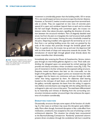 movement is considerably greater than the building width, 101m verses
75m, one would expect primary structure to span the shorter distance.
However, at Terminal 3, twelve curved-trusses span from terminal land-
side to airside. They are supported on two rows of concrete piers
spaced 61m apart and cantilever beyond them at each end to enclose
the full roof length. Breaking with convention again, the trusses run
between rather than above the piers, signalling the direction of circula-
tion between the structural members. Pairs of elegantly detailed steel
struts rise from the piers to triangulate the roof structure both parallel
to and normal to the trusses, framing the entry thresholds created by
the piers. Departing travellers who approach the terminal by car or on
foot from a car parking building across the road, are greeted by the
ends of the trusses that protrude through the landside glazed wall.
Then, in a gentle curve, the trusses rise up and over the departure hall
with its three levels of shops and restaurants towards the airside. The
introduction of natural light through glazed strips directly above the
trusses intensifies their directionality.
Immediately after entering the Museo di Castelvecchio, Verona, visitors
pass through six inter-linked galleries aligned in a row. Thick walls sub-
dividing the elongated space are penetrated by arched openings that
provide and clearly articulate a linear circulation route (Fig. 5.32). The
axis of movement is further enhanced by the exposed ceiling structure.
Exquisite riveted steel beams that bear on the cross-walls, run the
length of the galleries. Beam support points are recessed into the walls
to suggest that the beams are continuous and pass through the walls
rather than being supported by them. An elaborate steel bearing
located at the mid-span of each beam, and therefore at the centre of
the gallery, vertically separates the beam from the ceiling. It supports
two shallow concrete beams cast integrally with the ceiling slab that are
orthogonal in plan and cross at that point. The steel beam differentiated
by its materiality and richness of detailing from the surrounding con-
struction introduces another structural layer that enhances the experi-
ence of circulation considerably.
DISRUPTING FUNCTION
Occasionally, structure disrupts some aspect of the function of a build-
ing. In a few cases an architect may cause this disruption quite deliber-
ately. More often though, functional disruption is like a side-effect from
medication, unwelcome, but accepted as the cost of achieving a certain
architectural objective. This situation has already been encountered
at the Baumschulenweg Crematorium. ‘Randomly’ positioned columns
prevent direct circulation through the condolence hall, but it would be
96 STRUCTURE AS ARCHITECTURE
▲ 5.32 Museo di Castelvecchio, Verona,
Italy, Carlo Scarpa, 1964. A central beam
under the ceiling helps to articulate the
linear circulation route.
 
