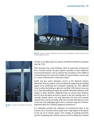 churlish to complain given the space’s wonderful architectural qualities
(see Fig. 2.13).
Hale discusses how some buildings, while of expressive architectural
form, function poorly. He gives specific examples of how deliberate
structural disruptions, such as columns that are placed in the middle of
a house dinning room and in the middle of a lecture theatre, can be read
as a means of functional or historical critique.7
Similar but less severe disruption occurs at the Research Centre,
Seibersdof. Primary exterior structural elements supporting the building
appear to be positioned and orientated randomly, but with sufficient
order to allow the building to span the road (Fig. 5.33). Interior structure
on or near the building perimeter also exhibits disorderly behaviour with
respect to other elements. Diagonal braces cut across most windows,
but the most disruptive structure is found in the tiny ‘thinking room’. A
centrally located column not only dominates the room but severely
restricts how it can be used (Fig. 5.34). One reviewer describes the room
as ‘the one truly challenging space’ that is consonant with the architects’
expressed desire for ‘untamed, dangerous architecture’.8
It is debatable whether the realization of architectural ideas at the
Convent of La Tourette, Eveux, justify such a high degree of disruption
to the use of its interior spaces. The strategy of avoiding perimeter
columns by placing them several metres into the building has achieved
BUILDING FUNCTION 97
▲ 5.33 Research Centre, Seibersdof, Austria, Coop Himmelb(1)au, 1995. The office block
and its irregular columns.
▲ 5.34 A column dominates the ‘thinking
room’.
 