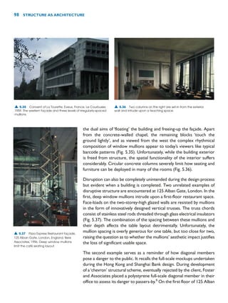 the dual aims of ‘floating’ the building and freeing-up the façade. Apart
from the concrete-walled chapel, the remaining blocks ‘touch the
ground lightly’, and as viewed from the west the complex rhythmical
composition of window mullions appear to today’s viewers like typical
barcode patterns (Fig. 5.35). Unfortunately, while the building exterior
is freed from structure, the spatial functionality of the interior suffers
considerably. Circular concrete columns severely limit how seating and
furniture can be deployed in many of the rooms (Fig. 5.36).
Disruption can also be completely unintended during the design process
but evident when a building is completed. Two unrelated examples of
disruptive structure are encountered at 125 Alban Gate, London. In the
first, deep window mullions intrude upon a first-floor restaurant space.
Face-loads on the two-storey-high glazed walls are resisted by mullions
in the form of innovatively designed vertical trusses. The truss chords
consist of stainless steel rods threaded through glass electrical insulators
(Fig. 5.37). The combination of the spacing between these mullions and
their depth affects the table layout detrimentally. Unfortunately, the
mullion spacing is overly generous for one table, but too close for two,
raising the question as to whether the mullions’ aesthetic impact justifies
the loss of significant usable space.
The second example serves as a reminder of how diagonal members
pose a danger to the public. It recalls the full-scale mockups undertaken
during the Hong Kong and Shanghai Bank design. During development
of a‘chevron’ structural scheme, eventually rejected by the client, Foster
and Associates placed a polystyrene full-scale diagonal member in their
office to assess its danger to passers-by.9
On the first floor of 125 Alban
98 STRUCTURE AS ARCHITECTURE
▲ 5.35 Convent of La Tourette, Eveux, France, Le Courbusier,
1959. The western façade and three levels of irregularly-spaced
mullions.
▲ 5.36 Two columns on the right are set-in from the exterior
wall and intrude upon a teaching space.
▲ 5.37 Pizza Express Restaurant façade,
125 Alban Gate, London, England, Bere
Associates, 1996. Deep window mullions
limit the café seating layout.
 