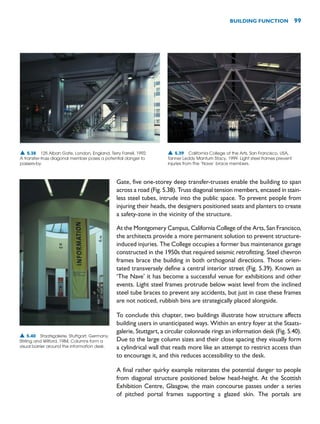 Gate, five one-storey deep transfer-trusses enable the building to span
across a road (Fig. 5.38). Truss diagonal tension members, encased in stain-
less steel tubes, intrude into the public space. To prevent people from
injuring their heads, the designers positioned seats and planters to create
a safety-zone in the vicinity of the structure.
At the Montgomery Campus, California College of the Arts, San Francisco,
the architects provide a more permanent solution to prevent structure-
induced injuries. The College occupies a former bus maintenance garage
constructed in the 1950s that required seismic retrofitting. Steel chevron
frames brace the building in both orthogonal directions. Those orien-
tated transversely define a central interior street (Fig. 5.39). Known as
‘The Nave’ it has become a successful venue for exhibitions and other
events. Light steel frames protrude below waist level from the inclined
steel tube braces to prevent any accidents, but just in case these frames
are not noticed, rubbish bins are strategically placed alongside.
To conclude this chapter, two buildings illustrate how structure affects
building users in unanticipated ways. Within an entry foyer at the Staats-
galerie, Stuttgart, a circular colonnade rings an information desk (Fig. 5.40).
Due to the large column sizes and their close spacing they visually form
a cylindrical wall that reads more like an attempt to restrict access than
to encourage it, and this reduces accessibility to the desk.
A final rather quirky example reiterates the potential danger to people
from diagonal structure positioned below head-height. At the Scottish
Exhibition Centre, Glasgow, the main concourse passes under a series
of pitched portal frames supporting a glazed skin. The portals are
BUILDING FUNCTION 99
▲ 5.38 125 Alban Gate, London, England, Terry Farrell, 1992.
A transfer-truss diagonal member poses a potential danger to
passers-by.
▲ 5.39 California College of the Arts, San Francisco, USA,
Tanner Leddy Mantum Stacy, 1999. Light steel frames prevent
injuries from the ‘Nave’ brace members.
▲ 5.40 Staatsgalerie, Stuttgart, Germany,
Stirling and Wilford, 1984. Columns form a
visual barrier around the information desk.
 