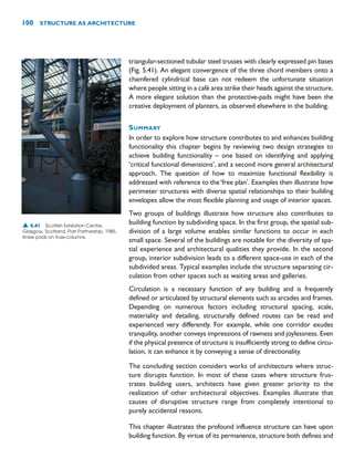 triangular-sectioned tubular steel trusses with clearly expressed pin bases
(Fig. 5.41). An elegant convergence of the three chord members onto a
chamfered cylindrical base can not redeem the unfortunate situation
where people sitting in a café area strike their heads against the structure.
A more elegant solution than the protective-pads might have been the
creative deployment of planters, as observed elsewhere in the building.
SUMMARY
In order to explore how structure contributes to and enhances building
functionality this chapter begins by reviewing two design strategies to
achieve building functionality – one based on identifying and applying
‘critical functional dimensions’, and a second more general architectural
approach. The question of how to maximize functional flexibility is
addressed with reference to the‘free plan’. Examples then illustrate how
perimeter structures with diverse spatial relationships to their building
envelopes allow the most flexible planning and usage of interior spaces.
Two groups of buildings illustrate how structure also contributes to
building function by subdividing space. In the first group, the spatial sub-
division of a large volume enables similar functions to occur in each
small space. Several of the buildings are notable for the diversity of spa-
tial experience and architectural qualities they provide. In the second
group, interior subdivision leads to a different space-use in each of the
subdivided areas. Typical examples include the structure separating cir-
culation from other spaces such as waiting areas and galleries.
Circulation is a necessary function of any building and is frequently
defined or articulated by structural elements such as arcades and frames.
Depending on numerous factors including structural spacing, scale,
materiality and detailing, structurally defined routes can be read and
experienced very differently. For example, while one corridor exudes
tranquility, another conveys impressions of rawness and joylessness. Even
if the physical presence of structure is insufficiently strong to define circu-
lation, it can enhance it by conveying a sense of directionality.
The concluding section considers works of architecture where struc-
ture disrupts function. In most of these cases where structure frus-
trates building users, architects have given greater priority to the
realization of other architectural objectives. Examples illustrate that
causes of disruptive structure range from completely intentional to
purely accidental reasons.
This chapter illustrates the profound influence structure can have upon
building function. By virtue of its permanence, structure both defines and
100 STRUCTURE AS ARCHITECTURE
▲ 5.41 Scottish Exhibition Centre,
Glasgow, Scotland, Parr Partnership, 1985.
Knee pads on truss-columns.
 