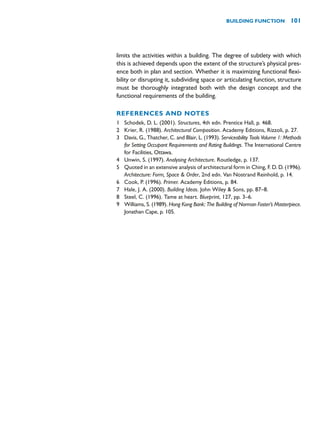 limits the activities within a building. The degree of subtlety with which
this is achieved depends upon the extent of the structure’s physical pres-
ence both in plan and section. Whether it is maximizing functional flexi-
bility or disrupting it, subdividing space or articulating function, structure
must be thoroughly integrated both with the design concept and the
functional requirements of the building.
REFERENCES AND NOTES
1 Schodek, D. L. (2001). Structures, 4th edn. Prentice Hall, p. 468.
2 Krier, R. (1988). Architectural Composition. Academy Editions, Rizzoli, p. 27.
3 Davis, G., Thatcher, C. and Blair, L. (1993). Serviceability Tools Volume 1: Methods
for Setting Occupant Requirements and Rating Buildings. The International Centre
for Facilities, Ottawa.
4 Unwin, S. (1997). Analysing Architecture. Routledge, p. 137.
5 Quoted in an extensive analysis of architectural form in Ching, F. D. D. (1996).
Architecture: Form, Space  Order, 2nd edn. Van Nostrand Reinhold, p. 14.
6 Cook, P. (1996). Primer. Academy Editions, p. 84.
7 Hale, J. A. (2000). Building Ideas. John Wiley  Sons, pp. 87–8.
8 Steel, C. (1996). Tame at heart. Blueprint, 127, pp. 3–6.
9 Williams, S. (1989). Hong Kong Bank: The Building of Norman Foster’s Masterpiece.
Jonathan Cape, p. 105.
BUILDING FUNCTION 101
 