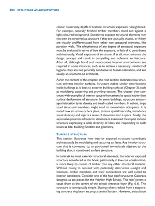 colour, materiality, depth or texture, structural exposure is heightened.
For example, naturally finished timber members stand out against a
light-coloured background. Sometimes exposed structural elements may
not even be perceived as structure if they are unusually shaped, or if they
are visually undifferentiated from other non-structural elements, like
partition walls. The effectiveness of any degree of structural exposure
must be evaluated in terms of how the exposure, or lack of it, contributes
architecturally. Visual exposure of structure, if at all, must enhance the
design concept and result in compelling and coherent architecture.
After all, although bland and monotonous interior environments are
required in some instances, such as to achieve a necessary standard of
hygiene, they are not generally conducive to human habitation, and are
usually an anathema to architects.
As for the content of this chapter, the next section illustrates how struc-
ture enlivens interior surfaces. Structure makes similar contributions
inside buildings as it does to exterior building surfaces (Chapter 3), such
as modulating, patterning and providing texture. The chapter then con-
tinues with examples of interior space enhancement by spatial rather than
surface deployment of structure. In some buildings, structure encour-
ages habitation by its density and small-scaled members. In others, large
sized structural members might tend to overwhelm occupants. It is
noted how structure orders plans, creates spatial hierarchy, introduces
visual diversity and injects a sense of dynamism into a space. Finally, the
expressive potential of interior structure is examined. Examples include
structure expressing a wide diversity of ideas and responding to such
issues as site, building function and geometry.
SURFACE STRUCTURE
This section illustrates how interior exposed structure contributes
architecturally by modulating and texturing surfaces. Any interior struc-
ture that is connected to, or positioned immediately adjacent to the
building skin, is considered surface structure.
In contrast to most exterior structural elements, the interior exposed
structure considered in this book, particularly in low-rise construction,
is more likely to consist of timber than any other structural material.
Without having to contend with potentially destructive sunlight and
moisture, timber members and their connections are well suited to
interior conditions. Consider one of the four roof structures Calatrava
designed as set-pieces for the Wohlen High School. The roof covers a
squat drum at the centre of the school entrance foyer (Fig. 6.1). The
structure is conceptually simple. Sloping rafters radiate from a support-
ing concrete ring beam to prop a central lantern. However, articulation
104 STRUCTURE AS ARCHITECTURE
 