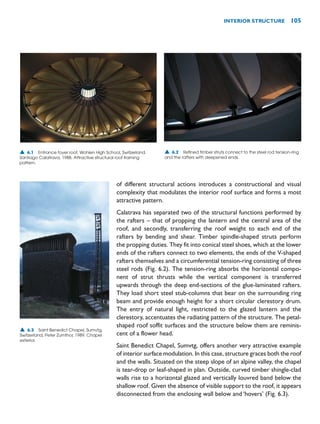 of different structural actions introduces a constructional and visual
complexity that modulates the interior roof surface and forms a most
attractive pattern.
Calatrava has separated two of the structural functions performed by
the rafters – that of propping the lantern and the central area of the
roof, and secondly, transferring the roof weight to each end of the
rafters by bending and shear. Timber spindle-shaped struts perform
the propping duties. They fit into conical steel shoes, which at the lower
ends of the rafters connect to two elements, the ends of the V-shaped
rafters themselves and a circumferential tension-ring consisting of three
steel rods (Fig. 6.2). The tension-ring absorbs the horizontal compo-
nent of strut thrusts while the vertical component is transferred
upwards through the deep end-sections of the glue-laminated rafters.
They load short steel stub-columns that bear on the surrounding ring
beam and provide enough height for a short circular clerestory drum.
The entry of natural light, restricted to the glazed lantern and the
clerestory, accentuates the radiating pattern of the structure. The petal-
shaped roof soffit surfaces and the structure below them are reminis-
cent of a flower head.
Saint Benedict Chapel, Sumvtg, offers another very attractive example
of interior surface modulation. In this case, structure graces both the roof
and the walls. Situated on the steep slope of an alpine valley, the chapel
is tear-drop or leaf-shaped in plan. Outside, curved timber shingle-clad
walls rise to a horizontal glazed and vertically louvred band below the
shallow roof. Given the absence of visible support to the roof, it appears
disconnected from the enclosing wall below and ‘hovers’ (Fig. 6.3).
INTERIOR STRUCTURE 105
▲ 6.1 Entrance foyer roof, Wohlen High School, Switzerland,
Santiago Calatrava, 1988. Attractive structural roof framing
pattern.
▲ 6.2 Refined timber struts connect to the steel rod tension-ring
and the rafters with deepened ends.
▲ 6.3 Saint Benedict Chapel, Sumvtg,
Switzerland, Peter Zumthor, 1989. Chapel
exterior.
 