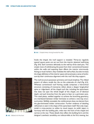 Inside the chapel, the roof support is revealed. Thirty-six regularly
spaced square posts are set out from the interior plywood wall-lining
(Fig. 6.4). Each connects delicately to the wall by three steel pins. The
simple move of withdrawing the posts from their conventional location
within the walls and exposing them affects the interior enormously.
Acting as visual markers, they modulate the wall surface, but also increase
the shape definition of the interior space and accentuate a sense of enclo-
sure by their continuous alignment with the roof ribs they support.
The roof structure possesses symmetry and visual simplicity. The ribbed
pattern of rafters recalls the ribs on the underside of a leaf (Fig. 6.5).
Whereas conventional roof framing usually comprises a hierarchical
structure consisting of transverse rafters above a deeper longitudinal
spine or ridge-beam, all the chapel roof ribs, including the spine-beam
that does not span the whole length of the chapel, are of identical
depth, and each branches from the spine to bear on a perimeter post.
Thin steel plates, welded together to achieve the branching geometry,
are interleaved between timber laminates to achieve a two-way struc-
tural action. Skilfully concealed, the reinforcement does not detract from
the glue-laminated timber construction. Further evidence of detailing
refinement is seen in the shape of the spine-beam itself. Not only trape-
zoidal in cross-section to soften its visual impact, its width tapers in
harmony with the building plan, wide near the front of the chapel and
narrow at the rear. These details that reflect the building form and the
designer’s aesthetic sensibility are indiscernible at the first viewing, but
106 STRUCTURE AS ARCHITECTURE
▲ 6.4 Chapel interior, facing towards the altar.
▲ 6.5 Ribbed roof structure.
 