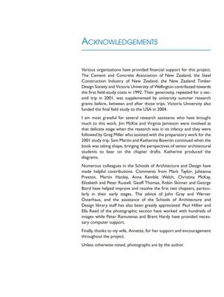 ACKNOWLEDGEMENTS
Various organizations have provided financial support for this project.
The Cement and Concrete Association of New Zealand, the Steel
Construction Industry of New Zealand, the New Zealand Timber
Design Society and Victoria University of Wellington contributed towards
the first field-study costs in 1992. Their generosity, repeated for a sec-
ond trip in 2001, was supplemented by university summer research
grants before, between and after those trips. Victoria University also
funded the final field study to the USA in 2004.
I am most grateful for several research assistants who have brought
much to this work. Jim McKie and Virginia Jamieson were involved at
that delicate stage when the research was in its infancy and they were
followed by Greg Miller who assisted with the preparatory work for the
2001 study trip. Sam Martin and Katherine Bowron continued when the
book was taking shape, bringing the perspectives of senior architectural
students to bear on the chapter drafts. Katherine produced the
diagrams.
Numerous colleagues in the Schools of Architecture and Design have
made helpful contributions. Comments from Mark Taylor, Julieanna
Preston, Martin Hanley, Anna Kemble Welch, Christina McKay,
Elizabeth and Peter Russell, Geoff Thomas, Robin Skinner and George
Baird have helped improve and resolve the first two chapters, particu-
larly in their early stages. The advice of John Gray and Werner
Osterhaus, and the assistance of the Schools of Architecture and
Design library staff has also been greatly appreciated. Paul Hillier and
Ella Reed of the photographic section have worked with hundreds of
images while Peter Ramutenas and Brent Hardy have provided neces-
sary computer support.
Finally, thanks to my wife, Annette, for her support and encouragement
throughout the project.
Unless otherwise noted, photographs are by the author.
 