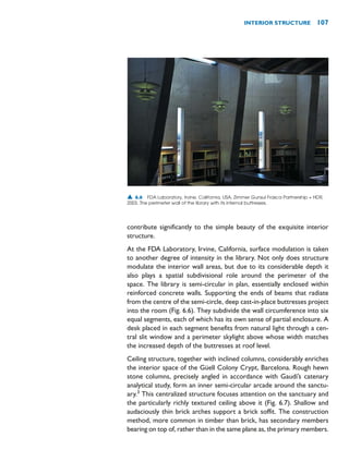 contribute significantly to the simple beauty of the exquisite interior
structure.
At the FDA Laboratory, Irvine, California, surface modulation is taken
to another degree of intensity in the library. Not only does structure
modulate the interior wall areas, but due to its considerable depth it
also plays a spatial subdivisional role around the perimeter of the
space. The library is semi-circular in plan, essentially enclosed within
reinforced concrete walls. Supporting the ends of beams that radiate
from the centre of the semi-circle, deep cast-in-place buttresses project
into the room (Fig. 6.6). They subdivide the wall circumference into six
equal segments, each of which has its own sense of partial enclosure. A
desk placed in each segment benefits from natural light through a cen-
tral slit window and a perimeter skylight above whose width matches
the increased depth of the buttresses at roof level.
Ceiling structure, together with inclined columns, considerably enriches
the interior space of the Güell Colony Crypt, Barcelona. Rough hewn
stone columns, precisely angled in accordance with Gaudí’s catenary
analytical study, form an inner semi-circular arcade around the sanctu-
ary.3
This centralized structure focuses attention on the sanctuary and
the particularly richly textured ceiling above it (Fig. 6.7). Shallow and
audaciously thin brick arches support a brick soffit. The construction
method, more common in timber than brick, has secondary members
bearing on top of, rather than in the same plane as, the primary members.
INTERIOR STRUCTURE 107
▲ 6.6 FDA Laboratory, Irvine, California, USA, Zimmer Gunsul Frasca Partnership + HDR,
2003. The perimeter wall of the library with its internal buttresses.
 