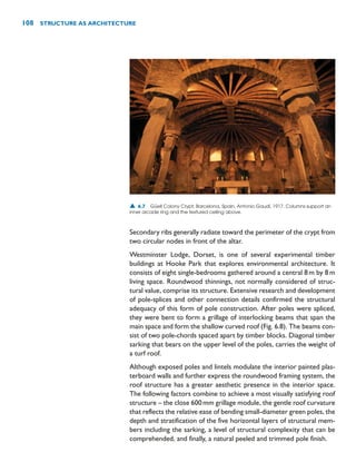 Secondary ribs generally radiate toward the perimeter of the crypt from
two circular nodes in front of the altar.
Westminster Lodge, Dorset, is one of several experimental timber
buildings at Hooke Park that explores environmental architecture. It
consists of eight single-bedrooms gathered around a central 8m by 8m
living space. Roundwood thinnings, not normally considered of struc-
tural value, comprise its structure. Extensive research and development
of pole-splices and other connection details confirmed the structural
adequacy of this form of pole construction. After poles were spliced,
they were bent to form a grillage of interlocking beams that span the
main space and form the shallow curved roof (Fig. 6.8). The beams con-
sist of two pole-chords spaced apart by timber blocks. Diagonal timber
sarking that bears on the upper level of the poles, carries the weight of
a turf roof.
Although exposed poles and lintels modulate the interior painted plas-
terboard walls and further express the roundwood framing system, the
roof structure has a greater aesthetic presence in the interior space.
The following factors combine to achieve a most visually satisfying roof
structure – the close 600mm grillage module, the gentle roof curvature
that reflects the relative ease of bending small-diameter green poles, the
depth and stratification of the five horizontal layers of structural mem-
bers including the sarking, a level of structural complexity that can be
comprehended, and finally, a natural peeled and trimmed pole finish.
108 STRUCTURE AS ARCHITECTURE
▲ 6.7 Güell Colony Crypt, Barcelona, Spain, Antonio Gaudí, 1917. Columns support an
inner arcade ring and the textured ceiling above.
 