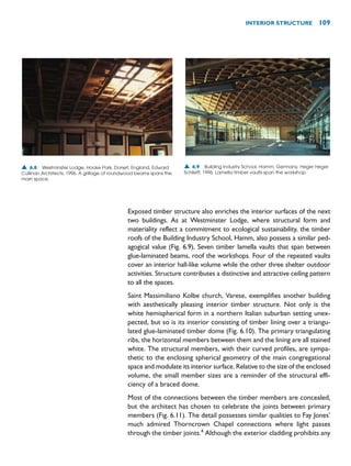 Exposed timber structure also enriches the interior surfaces of the next
two buildings. As at Westminster Lodge, where structural form and
materiality reflect a commitment to ecological sustainability, the timber
roofs of the Building Industry School, Hamm, also possess a similar ped-
agogical value (Fig. 6.9). Seven timber lamella vaults that span between
glue-laminated beams, roof the workshops. Four of the repeated vaults
cover an interior hall-like volume while the other three shelter outdoor
activities. Structure contributes a distinctive and attractive ceiling pattern
to all the spaces.
Saint Massimiliano Kolbe church, Varese, exemplifies another building
with aesthetically pleasing interior timber structure. Not only is the
white hemispherical form in a northern Italian suburban setting unex-
pected, but so is its interior consisting of timber lining over a triangu-
lated glue-laminated timber dome (Fig. 6.10). The primary triangulating
ribs, the horizontal members between them and the lining are all stained
white. The structural members, with their curved profiles, are sympa-
thetic to the enclosing spherical geometry of the main congregational
space and modulate its interior surface. Relative to the size of the enclosed
volume, the small member sizes are a reminder of the structural effi-
ciency of a braced dome.
Most of the connections between the timber members are concealed,
but the architect has chosen to celebrate the joints between primary
members (Fig. 6.11). The detail possesses similar qualities to Fay Jones’
much admired Thorncrown Chapel connections where light passes
through the timber joints.4
Although the exterior cladding prohibits any
INTERIOR STRUCTURE 109
▲ 6.8 Westminster Lodge, Hooke Park, Dorset, England, Edward
Cullinan Architects, 1996. A grillage of roundwood beams spans the
main space.
▲ 6.9 Building Industry School, Hamm, Germany, Heger Heger
Schlieff, 1996. Lamella timber vaults span the workshop.
 