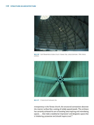 transparency in the Varese church, the structural connections decorate
the interior surface like a setting of widely spaced jewels. The architect
has certainly achieved his aim of avoiding ‘awe-inspiring and intimidating
spaces . . . that make a totalitarian impression’ and designed a space that
is ‘sheltering, protective and should inspire trust’.5
110 STRUCTURE AS ARCHITECTURE
▲ 6.10 Saint Massimiliano Kolbe church, Varese, Italy, Justus Dahinden, 1994. Interior
surface.
▲ 6.11 A typical joint between ribs.
 