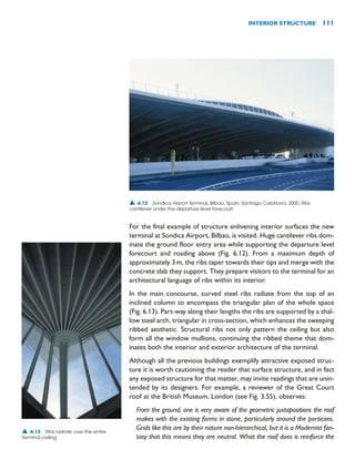 For the final example of structure enlivening interior surfaces the new
terminal at Sondica Airport, Bilbao, is visited. Huge cantilever ribs dom-
inate the ground floor entry area while supporting the departure level
forecourt and roading above (Fig. 6.12). From a maximum depth of
approximately 3m, the ribs taper towards their tips and merge with the
concrete slab they support. They prepare visitors to the terminal for an
architectural language of ribs within its interior.
In the main concourse, curved steel ribs radiate from the top of an
inclined column to encompass the triangular plan of the whole space
(Fig. 6.13). Part-way along their lengths the ribs are supported by a shal-
low steel arch, triangular in cross-section, which enhances the sweeping
ribbed aesthetic. Structural ribs not only pattern the ceiling but also
form all the window mullions, continuing the ribbed theme that dom-
inates both the interior and exterior architecture of the terminal.
Although all the previous buildings exemplify attractive exposed struc-
ture it is worth cautioning the reader that surface structure, and in fact
any exposed structure for that matter, may invite readings that are unin-
tended by its designers. For example, a reviewer of the Great Court
roof at the British Museum, London (see Fig. 3.55), observes:
From the ground, one is very aware of the geometric juxtapositions the roof
makes with the existing forms in stone, particularly around the porticoes.
Grids like this are by their nature non-hierarchical, but it is a Modernist fan-
tasy that this means they are neutral. What the roof does is reinforce the
INTERIOR STRUCTURE 111
▲ 6.12 Sondica Airport Terminal, Bilbao, Spain, Santiago Calatrava, 2000. Ribs
cantilever under the departure level forecourt.
▲ 6.13 Ribs radiate over the entire
terminal ceiling.
 