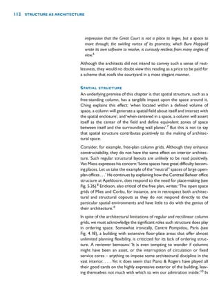 impression that the Great Court is not a place to linger, but a space to
move through; the swirling vortex of its geometry, which Buro Happold
wrote its own software to resolve, is curiously restless from many angles of
view.6
Although the architects did not intend to convey such a sense of rest-
lessness, they would no doubt view this reading as a price to be paid for
a scheme that roofs the courtyard in a most elegant manner.
SPATIAL STRUCTURE
An underlying premise of this chapter is that spatial structure, such as a
free-standing column, has a tangible impact upon the space around it.
Ching explains this effect: ‘when located within a defined volume of
space, a column will generate a spatial field about itself and interact with
the spatial enclosure’, and‘when centered in a space, a column will assert
itself as the center of the field and define equivalent zones of space
between itself and the surrounding wall planes’.7
But this is not to say
that spatial structure contributes positively to the making of architec-
tural space.
Consider, for example, free-plan column grids. Although they enhance
constructability, they do not have the same effect on interior architec-
ture. Such regular structural layouts are unlikely to be read positively.
Van Miess expresses his concern:‘Some spaces have great difficulty becom-
ing places. Let us take the example of the“neutral” spaces of large open-
plan offices . . .’ He continues by explaining how the Centraal Beheer office
structure at Apeldoorn, does respond to the need for place-making (see
Fig. 5.26).8
Erickson, also critical of the free plan, writes: ‘The open space
grids of Mies and Corbu, for instance, are in retrospect both architec-
tural and structural copouts as they do not respond directly to the
particular spatial environments and have little to do with the genius of
their architecture.’9
In spite of the architectural limitations of regular and rectilinear column
grids, we must acknowledge the significant roles such structure does play
in ordering space. Somewhat ironically, Centre Pompidou, Paris (see
Fig. 4.18), a building with extensive floor-plate areas that offer almost
unlimited planning flexibility, is criticized for its lack of ordering struc-
ture. A reviewer bemoans: ‘It is even tempting to wonder if columns
might have been an asset, or the interruption of circulation or fixed
service cores – anything to impose some architectural discipline in the
vast interior. . . . Yet it does seem that Piano  Rogers have played all
their good cards on the highly expressive exterior of the building, leav-
ing themselves not much with which to win our admiration inside.’10
In
112 STRUCTURE AS ARCHITECTURE
 