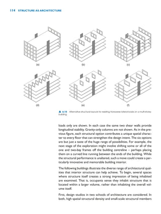 loads only are shown. In each case the same two shear walls provide
longitudinal stability. Gravity-only columns are not shown. As in the pre-
vious figure, each structural option contributes a unique spatial charac-
ter to every floor that can strengthen the design intent. The six options
are but just a taste of the huge range of possibilities. For example, the
next stage of the exploration might involve shifting some or all of the
one and two-bay frames off the building centreline – perhaps placing
them on a curved line running between the ends of the building. While
the structural performance is unaltered, such a move could create a par-
ticularly innovative and memorable building interior.
The following buildings illustrate the diverse range of architectural qual-
ities that interior structure can help achieve. To begin, several spaces
where structure itself creates a strong impression of being inhabited
are examined. That is, occupants sense they inhabit structure that is
located within a larger volume, rather than inhabiting the overall vol-
ume itself.
First, design studios in two schools of architecture are considered. In
both, high spatial structural density and small-scale structural members
114 STRUCTURE AS ARCHITECTURE
(a) (b) (c)
(d) (e) (f)
▲ 6.15 Alternative structural layouts for resisting transverse lateral loads on a multi-storey
building.
 