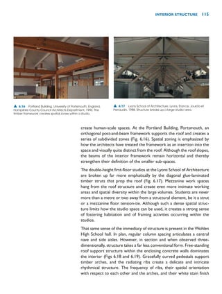 create human-scale spaces. At the Portland Building, Portsmouth, an
orthogonal post-and-beam framework supports the roof and creates a
series of subdivided zones (Fig. 6.16). Spatial zoning is emphasized by
how the architects have treated the framework as an insertion into the
space and visually quite distinct from the roof. Although the roof slopes,
the beams of the interior framework remain horizontal and thereby
strengthen their definition of the smaller sub-spaces.
The double-height first-floor studios at the Lyons School of Architecture
are broken up far more emphatically by the diagonal glue-laminated
timber struts that prop the roof (Fig. 6.17). Mezzanine work spaces
hang from the roof structure and create even more intimate working
areas and spatial diversity within the large volumes. Students are never
more than a metre or two away from a structural element, be it a strut
or a mezzanine floor tension-tie. Although such a dense spatial struc-
ture limits how the studio space can be used, it creates a strong sense
of fostering habitation and of framing activities occurring within the
studios.
That same sense of the immediacy of structure is present in the Wohlen
High School hall. In plan, regular column spacing articulates a central
nave and side aisles. However, in section and when observed three-
dimensionally, structure takes a far less conventional form. Free-standing
roof support structure within the enclosing concrete walls dominates
the interior (Figs 6.18 and 6.19). Gracefully curved pedestals support
timber arches, and the radiating ribs create a delicate and intricate
rhythmical structure. The frequency of ribs, their spatial orientation
with respect to each other and the arches, and their white stain finish
INTERIOR STRUCTURE 115
▲ 6.16 Portland Building, University of Portsmouth, England,
Hampshire County Council Architects Department, 1996. The
timber framework creates spatial zones within a studio.
▲ 6.17 Lyons School of Architecture, Lyons, France, Jourda et
Perraudin, 1988. Structure breaks up a large studio area.
 
