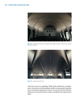 make this structure so appealing. While timber details lack any elabor-
ation, the precast concrete pedestals exhibit strong sculptural qualities.
From a functional viewpoint the interior structure limits the hall’s flex-
ibility, but on the positive side it creates a wonderful and unique interior
space.
116 STRUCTURE AS ARCHITECTURE
▲ 6.18 Hall, Wohlen High School, Switzerland, Santiago Calatrava, 1988. A view towards
the rear of the hall.
▲ 6.19 Looking across the hall.
 