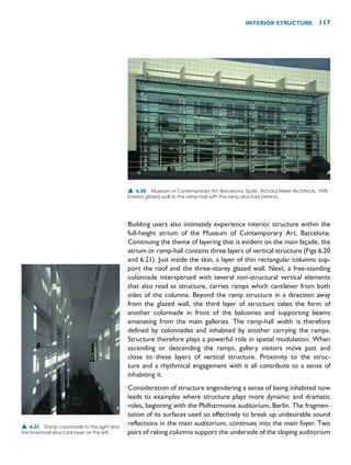 Building users also intimately experience interior structure within the
full-height atrium of the Museum of Contemporary Art, Barcelona.
Continuing the theme of layering that is evident on the main façade, the
atrium or ramp-hall contains three layers of vertical structure (Figs 6.20
and 6.21). Just inside the skin, a layer of thin rectangular columns sup-
port the roof and the three-storey glazed wall. Next, a free-standing
colonnade interspersed with several non-structural vertical elements
that also read as structure, carries ramps which cantilever from both
sides of the columns. Beyond the ramp structure in a direction away
from the glazed wall, the third layer of structure takes the form of
another colonnade in front of the balconies and supporting beams
emanating from the main galleries. The ramp-hall width is therefore
defined by colonnades and inhabited by another carrying the ramps.
Structure therefore plays a powerful role in spatial modulation. When
ascending or descending the ramps, gallery visitors move past and
close to these layers of vertical structure. Proximity to the struc-
ture and a rhythmical engagement with it all contribute to a sense of
inhabiting it.
Consideration of structure engendering a sense of being inhabited now
leads to examples where structure plays more dynamic and dramatic
roles, beginning with the Philharmonie auditorium, Berlin. The fragmen-
tation of its surfaces used so effectively to break up undesirable sound
reflections in the main auditorium, continues into the main foyer. Two
pairs of raking columns support the underside of the sloping auditorium
INTERIOR STRUCTURE 117
▲ 6.20 Museum of Contemporary Art, Barcelona, Spain, Richard Meier Architects, 1995.
Exterior glazed wall to the ramp-hall with the ramp structure behind.
▲ 6.21 Ramp colonnade to the right and
the innermost structural layer on the left.
 