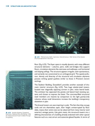 floor (Fig. 6.22). The foyer space is visually dynamic with many different
structural elements – columns, piers, walls and bridges that support
floors, circulation elements like staircases and walkways, and horizontal
and sloping ceilings. The structure appears irregular, even spontaneous,
and certainly not constrained to an orthogonal grid. The spatial profu-
sion, density and diversity of the structural and circulation elements
possess striking spatial qualities similar to those in Piranesi’s Carcere
etchings.
The Stadttor Building, Dusseldorf, provides another example of dra-
matic interior structure (Fig. 6.23). Two huge tubular-steel towers,
located near diagonally opposing corners in plan, resist lateral loads.
The architect has separated the gravity and lateral load resisting sys-
tems and chosen to express the latter. The concrete-filled structural
steel members are massive by comparison to the light gravity-only
columns whose small dimensions increase the building’s transparency
elsewhere in plan.
The braced towers are awe-inspiring in scale. The fact that they occupy
voids and are themselves open, their height uninterrupted by floor
slabs, means their entire size can be observed from many interior (and
exterior) vantage points. Like giant masts, the structural towers are a
defining characteristic of a building already endowed with other special
features such as a vast atrium and extensive glazed façades. In terms of
118 STRUCTURE AS ARCHITECTURE
▲ 6.22 Philharmonie, Berlin, Germany, Hans Scharoun, 1963. Some of the diverse
structural elements in the foyer.
▲ 6.23 Stadttor Building, Dusseldorf,
Germany, Petzinka Pink und Partner, 1998.
An interior braced tower is visible through
the glazing.
 