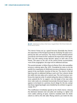 The interior frames set up a spatial hierarchy. Essentially they denote
the importance of the liturgical activities by ‘enclosing’ the space occu-
pied by the altar and sanctuary. The choice of white polished precast
concrete for the frames further reinforces the importance of this space.
Stairs and side seating occupy left-over spaces to each side of the
frames. The space to the rear of the central frames accommodates
most of the congregation, the organ and an additional staircase.
The second example, La Nôtre Dame du Raincy, Paris, also exemplifies
structure ordering space (Fig. 6.27). Considered by some to be the
world’s first masterpiece of reinforced concrete architecture, its plan is
typical of the neo-Gothic churches of that era. The church is five full
bays long with an additional half-bay at each end. Four columns divide
the width into two aisles and a central nave. The roof structure rein-
forces this tripartite order. A vaulted ceiling that relies on hidden trans-
verse upstand-ribs for its support, runs the length of the nave while
short aisle vaults are orientated transversely. Structural layout in plan
appears to be based on a previous church design for the site, except
that those original bay lengths were doubled by the architect to approxi-
mately 10m.12
This modification immediately opened up the whole interior, reducing
the distinction between nave and aisles and resulting in a lighter and
more subtle ordering of space. Columns modulate both the whole
volume as well as the side walls. Placing columns just inside the skin
120 STRUCTURE AS ARCHITECTURE
▲ 6.27 Nôtre Dame du Raincy, Paris, France, Auguste Perret, 1923. Church interior with
its four rows of columns.
 