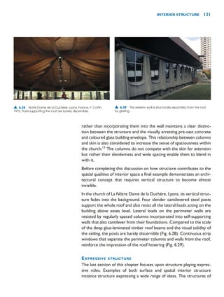 rather than incorporating them into the wall maintains a clear distinc-
tion between the structure and the visually arresting pre-cast concrete
and coloured glass building envelope. This relationship between columns
and skin is also considered to increase the sense of spaciousness within
the church.13
The columns do not compete with the skin for attention
but rather their slenderness and wide spacing enable them to blend in
with it.
Before completing this discussion on how structure contributes to the
spatial qualities of interior space a final example demonstrates an archi-
tectural concept that requires vertical structure to become almost
invisible.
In the church of La Nôtre Dame de la Duchère, Lyons, its vertical struc-
ture fades into the background. Four slender cantilevered steel posts
support the whole roof and also resist all the lateral loads acting on the
building above eaves level. Lateral loads on the perimeter walls are
resisted by regularly spaced columns incorporated into self-supporting
walls that also cantilever from their foundations. Compared to the scale
of the deep glue-laminated timber roof beams and the visual solidity of
the ceiling, the posts are barely discernible (Fig. 6.28). Continuous strip
windows that separate the perimeter columns and walls from the roof,
reinforce the impression of the roof hovering (Fig. 6.29).
EXPRESSIVE STRUCTURE
The last section of this chapter focuses upon structure playing expres-
sive roles. Examples of both surface and spatial interior structure
instance structure expressing a wide range of ideas. The structures of
INTERIOR STRUCTURE 121
▲ 6.28 Notre Dame de la Duchère, Lyons, France, F. Cottin,
1972. Posts supporting the roof are barely discernible.
▲ 6.29 The exterior wall is structurally separated from the roof
by glazing.
 
