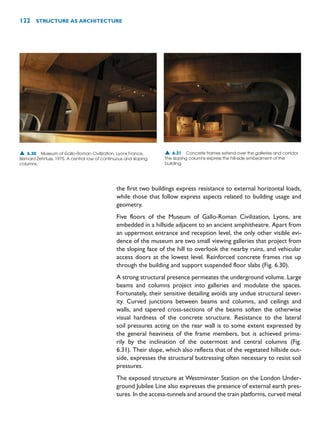 the first two buildings express resistance to external horizontal loads,
while those that follow express aspects related to building usage and
geometry.
Five floors of the Museum of Gallo-Roman Civilization, Lyons, are
embedded in a hillside adjacent to an ancient amphitheatre. Apart from
an uppermost entrance and reception level, the only other visible evi-
dence of the museum are two small viewing galleries that project from
the sloping face of the hill to overlook the nearby ruins, and vehicular
access doors at the lowest level. Reinforced concrete frames rise up
through the building and support suspended floor slabs (Fig. 6.30).
A strong structural presence permeates the underground volume. Large
beams and columns project into galleries and modulate the spaces.
Fortunately, their sensitive detailing avoids any undue structural sever-
ity. Curved junctions between beams and columns, and ceilings and
walls, and tapered cross-sections of the beams soften the otherwise
visual hardness of the concrete structure. Resistance to the lateral
soil pressures acting on the rear wall is to some extent expressed by
the general heaviness of the frame members, but is achieved prima-
rily by the inclination of the outermost and central columns (Fig.
6.31). Their slope, which also reflects that of the vegetated hillside out-
side, expresses the structural buttressing often necessary to resist soil
pressures.
The exposed structure at Westminster Station on the London Under-
ground Jubilee Line also expresses the presence of external earth pres-
sures. In the access-tunnels and around the train platforms, curved metal
122 STRUCTURE AS ARCHITECTURE
▲ 6.30 Museum of Gallo-Roman Civilization, Lyons France,
Bernard Zehrfuss, 1975. A central row of continuous and sloping
columns.
▲ 6.31 Concrete frames extend over the galleries and corridor.
The sloping columns express the hill-side embedment of the
building.
 