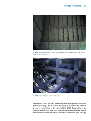 tunnel liners, plates and bolts speak the unique language of underground
construction (Fig. 6.32). However, the structure expresses the external
pressures most clearly in the main hall (Fig. 6.33). Designed to be as
open as possible, this huge 35m high hall houses seventeen escalators
and numerous floors that service the various lines that pass through
INTERIOR STRUCTURE 123
▲ 6.32 Westminster Station, London, England, Michael Hopkins  Partners, 1999. Tunnel
lining exposed at a platform.
▲ 6.33 Horizontal props between side walls.
 