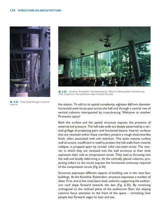 the station. To add to its spatial complexity, eighteen 660mm diameter
horizontal steel struts pass across the hall and through a central row of
vertical columns interspersed by cross-bracing. Welcome to another
Piranesian space!
Both the surface and the spatial structure express the presence of
external soil pressure. The hall side-walls are deeply patterned by a ver-
tical grillage of projecting piers and horizontal beams. Interior surfaces
that are recessed within these members present a rough shotcrete-like
finish, often associated with soil retention. This quite massive surface
wall structure, insufficient in itself to protect the hall walls from inwards
collapse, is propped apart by circular solid cast-steel struts. The man-
ner in which they are recessed into the wall structure at their ends
expresses their role as compression struts. They read as thrusting into
the wall and locally deforming it. At the centrally placed columns, pro-
jecting collars to the struts express the horizontal continuity required
of the compression struts (Fig. 6.34).
Structure expresses different aspects of building use in the next four
buildings. At the Kunsthal, Rotterdam, structure expresses a number of
ideas. First, and at the most basic level, columns supporting the auditor-
ium roof slope forward towards the dais (Fig. 6.35). By remaining
orthogonal to the inclined plane of the auditorium floor the sloping
columns focus attention to the front of the space – mimicking how
people lean forward, eager to hear and see.
124 STRUCTURE AS ARCHITECTURE
▲ 6.34 Props pass through a central
column.
▲ 6.35 Kunsthal, Rotterdam, The Netherlands, Office for Metropolitan Architecture,
1992. Columns in the auditorium lean towards the dais.
 