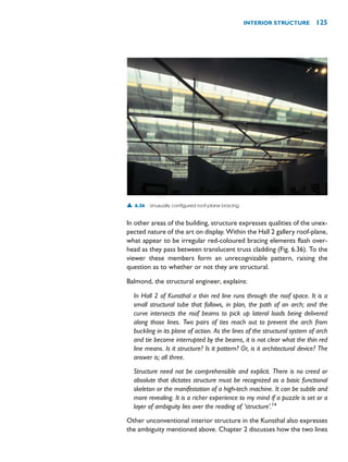 In other areas of the building, structure expresses qualities of the unex-
pected nature of the art on display. Within the Hall 2 gallery roof-plane,
what appear to be irregular red-coloured bracing elements flash over-
head as they pass between translucent truss cladding (Fig. 6.36). To the
viewer these members form an unrecognizable pattern, raising the
question as to whether or not they are structural.
Balmond, the structural engineer, explains:
In Hall 2 of Kunsthal a thin red line runs through the roof space. It is a
small structural tube that follows, in plan, the path of an arch; and the
curve intersects the roof beams to pick up lateral loads being delivered
along those lines. Two pairs of ties reach out to prevent the arch from
buckling in its plane of action. As the lines of the structural system of arch
and tie become interrupted by the beams, it is not clear what the thin red
line means. Is it structure? Is it pattern? Or, is it architectural device? The
answer is; all three.
Structure need not be comprehensible and explicit. There is no creed or
absolute that dictates structure must be recognized as a basic functional
skeleton or the manifestation of a high-tech machine. It can be subtle and
more revealing. It is a richer experience to my mind if a puzzle is set or a
layer of ambiguity lies over the reading of ‘structure’.14
Other unconventional interior structure in the Kunsthal also expresses
the ambiguity mentioned above. Chapter 2 discusses how the two lines
INTERIOR STRUCTURE 125
▲ 6.36 Unusually configured roof-plane bracing.
 