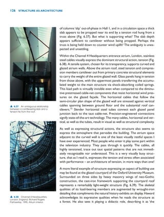 of columns‘slip’ out-of-phase in Hall 1, and in a circulation space a thick
slab appears to be propped near its end by a tension rod hung from a
truss above (Fig. 6.37). But what is supporting what? The slab depth
appears sufficient to cantilever without being propped. Perhaps the
truss is being held down to counter wind uplift? The ambiguity is unex-
pected and unsettling.
Within the Channel 4 Headquarters entrance atrium, London, stainless
steel cables visually express the dominant structural action, tension (Fig.
6.38). A tensile system, chosen for its transparency, supports curved and
glazed atrium walls. Above the atrium roof, steel tension and compres-
sion members cantilever out from primary concrete structural elements
to carry the weight of the entire glazed wall. Glass panels hang in tension
from those above, with the uppermost panels transferring the accumu-
lated weight to the main structure via shock-absorbing coiled springs.
This load path is virtually invisible even when compared to the diminu-
tive prestressed cable-net components that resist horizontal wind pres-
sures on the glazed façade. The horizontal cables that follow the
semi-circular plan shape of the glazed wall are stressed against vertical
cables spanning between ground floor and the substantial roof can-
tilevers.15
Slender horizontal steel tubes connect each glazed panel
junction back to the taut cable-net. Precision-engineered connections
signify state-of-the-art technology. The many cables, horizontal and ver-
tical, as well as the tubes, result in visual as well as structural complexity.
As well as expressing structural actions, the structure also seems to
express the atmosphere that pervades the building. The atrium space
adjacent to the curved wall is one of the least visually restful spaces I
have ever experienced. Most people who enter it play some part within
the television industry. They pass through it quickly. The cables, all
highly tensioned, trace out taut spatial patterns that are not immedi-
ately recognizable nor understood. This is a very visually busy struc-
ture, that as I read it, expresses the tension and stress often associated
with performance – an architecture of tension, in more ways than one!
A more literal example of structure expressing an aspect of building use
may be found at the glazed courtyard of the Oxford University Museum.
Surrounded on three sides by heavy masonry wings of neo-Gothic
construction, the cast-iron framework supporting the courtyard roof
represents a remarkably light-weight structure (Fig. 6.39). The skeletal
qualities of its load-bearing members are augmented by wrought-iron
detailing that compliments the natural history exhibits on display. Haward
acknowledges its expressive qualities when he reads the structure as
a forest. He also sees it playing a didactic role, describing it as ‘the
126 STRUCTURE AS ARCHITECTURE
▲ 6.37 An ambiguous relationship
between a cantilevering slab and a
tension-tie from the roof.
▲ 6.38 Channel 4 Headquarters,
London, England, Richard Rogers
Partnership, 1995. Atrium interior.
 