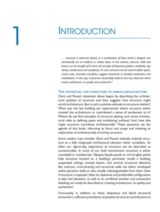 . . . structure is columnar, planar, or a combination of these which a designer can
intentionally use to reinforce or realize ideas. In this context, columns, walls and
beams can be thought of in terms of concepts of frequency, pattern, simplicity, reg-
ularity, randomness and complexity. As such, structure can be used to define space,
create units, articulate circulation, suggest movement, or develop composition and
modulations. In this way, it becomes inextricably linked to the very elements which
create architecture, its quality and excitement.1
THE POTENTIAL FOR STRUCTURE TO ENRICH ARCHITECTURE
Clark and Pause’s statement above begins by describing the architec-
tural qualities of structure and then suggests how structure might
enrich architecture. But is such a positive attitude to structure realistic?
What was the last building you experienced where structure either
created the architecture or contributed a sense of excitement to it?
Where do we find examples of structure playing such active architec-
tural roles as defining space and modulating surfaces? And, how else
might structure contribute architecturally? These questions set the
agenda of this book, informing its focus and scope and initiating an
exploration of architecturally enriching structure.
Some readers may consider Clark and Pause’s attitude towards struc-
ture as a fully integrated architectural element rather unrealistic. So
often our day-to-day experience of structure can be described as
unmemorable. In much of our built environment structure is either
concealed or nondescript. Opaque façade panels or mirror-glass panes
hide structure located on a building’s perimeter. Inside a building,
suspended ceilings conceal beams, and vertical structural elements
like columns, cross-bracing and structural walls are either enveloped
within partition walls or else visually indistinguishable from them. Even
if structure is exposed, often its repetitive and predictable configuration
in plan and elevation, as well as its unrefined member and connection
detailing can rarely be described as‘creating architecture, its quality and
excitement’.
Fortunately, in addition to these ubiquitous and bland structural
encounters, sufficient precedents of positive structural contributions to
INTRODUCTION
1
 