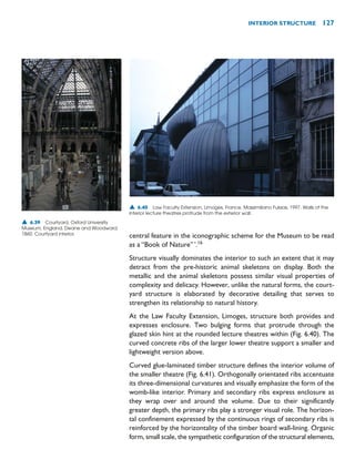 central feature in the iconographic scheme for the Museum to be read
as a “Book of Nature”’.16
Structure visually dominates the interior to such an extent that it may
detract from the pre-historic animal skeletons on display. Both the
metallic and the animal skeletons possess similar visual properties of
complexity and delicacy. However, unlike the natural forms, the court-
yard structure is elaborated by decorative detailing that serves to
strengthen its relationship to natural history.
At the Law Faculty Extension, Limoges, structure both provides and
expresses enclosure. Two bulging forms that protrude through the
glazed skin hint at the rounded lecture theatres within (Fig. 6.40). The
curved concrete ribs of the larger lower theatre support a smaller and
lightweight version above.
Curved glue-laminated timber structure defines the interior volume of
the smaller theatre (Fig. 6.41). Orthogonally orientated ribs accentuate
its three-dimensional curvatures and visually emphasize the form of the
womb-like interior. Primary and secondary ribs express enclosure as
they wrap over and around the volume. Due to their significantly
greater depth, the primary ribs play a stronger visual role. The horizon-
tal confinement expressed by the continuous rings of secondary ribs is
reinforced by the horizontality of the timber board wall-lining. Organic
form, small scale, the sympathetic configuration of the structural elements,
INTERIOR STRUCTURE 127
▲ 6.39 Courtyard, Oxford University
Museum, England, Deane and Woodward,
1860. Courtyard interior.
▲ 6.40 Law Faculty Extension, Limoges, France, Massimiliano Fuksas, 1997. Walls of the
interior lecture theatres protrude from the exterior wall.
 