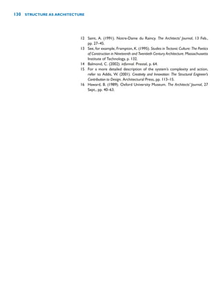 12 Saint, A. (1991). Notre-Dame du Raincy. The Architects’ Journal, 13 Feb.,
pp. 27–45.
13 See, for example, Frampton, K. (1995). Studies in Tectonic Culture: The Poetics
of Construction in Nineteenth and Twentieth Century Architecture. Massachusetts
Institute of Technology, p. 132.
14 Balmond, C. (2002). informal. Prestel, p. 64.
15 For a more detailed description of the system’s complexity and action,
refer to Addis, W. (2001). Creativity and Innovation: The Structural Engineer’s
Contribution to Design. Architectural Press, pp. 113–15.
16 Haward, B. (1989). Oxford University Museum. The Architects’ Journal, 27
Sept., pp. 40–63.
130 STRUCTURE AS ARCHITECTURE
 