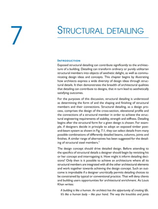 INTRODUCTION
Exposed structural detailing can contribute significantly to the architec-
ture of a building. Detailing can transform ordinary or purely utilitarian
structural members into objects of aesthetic delight, as well as commu-
nicating design ideas and concepts. This chapter begins by illustrating
how architects express a wide diversity of design ideas through struc-
tural details. It then demonstrates the breadth of architectural qualities
that detailing can contribute to designs, that in turn lead to aesthetically
satisfying outcomes.
For the purposes of this discussion, structural detailing is understood
as determining the form of and the shaping and finishing of structural
members and their connections. Structural detailing, as a design pro-
cess, comprises the design of the cross-section, elevational profile and
the connections of a structural member in order to achieve the struc-
tural engineering requirements of stability, strength and stiffness. Detailing
begins after the structural form for a given design is chosen. For exam-
ple, if designers decide in principle to adopt an exposed timber post-
and-beam system as shown in Fig. 7.1, they can select details from many
possible combinations of differently detailed beams, columns, joints and
finishes. A similar range of alternatives has been suggested for the detail-
ing of structural steel members.1
The design concept should drive detailed design. Before attending to
the specifics of structural details a designer should begin by revisiting his
or her concept and interrogating it. How might it inform detailing deci-
sions? Only then is it possible to achieve an architecture where all its
structural members are integrated with all the other architectural elements
and work together towards achieving the design concept. Such an out-
come is improbable if a designer uncritically permits detailing choices to
be constrained by typical or conventional practice. That will deny clients
and building users opportunities for architectural enrichment. As Louis
Khan writes:
A building is like a human. An architect has the opportunity of creating life.
It’s like a human body – like your hand. The way the knuckles and joints
STRUCTURAL DETAILING
7
 