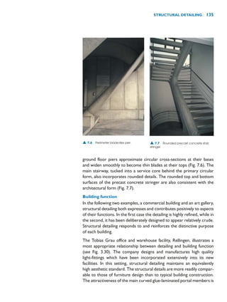 ground floor piers approximate circular cross-sections at their bases
and widen smoothly to become thin blades at their tops (Fig. 7.6). The
main stairway, tucked into a service core behind the primary circular
form, also incorporates rounded details. The rounded top and bottom
surfaces of the precast concrete stringer are also consistent with the
architectural form (Fig. 7.7).
Building function
In the following two examples, a commercial building and an art gallery,
structural detailing both expresses and contributes positively to aspects
of their functions. In the first case the detailing is highly refined, while in
the second, it has been deliberately designed to appear relatively crude.
Structural detailing responds to and reinforces the distinctive purpose
of each building.
The Tobias Grau office and warehouse facility, Rellingen, illustrates a
most appropriate relationship between detailing and building function
(see Fig. 3.30). The company designs and manufactures high quality
light-fittings which have been incorporated extensively into its new
facilities. In this setting, structural detailing maintains an equivalently
high aesthetic standard. The structural details are more readily compar-
able to those of furniture design than to typical building construction.
The attractiveness of the main curved glue-laminated portal members is
STRUCTURAL DETAILING 135
▲ 7.6 Perimeter blade-like pier. ▲ 7.7 Rounded precast concrete stair
stringer.
 