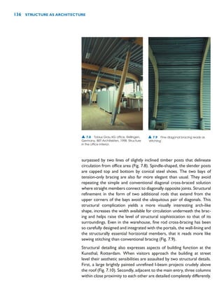 surpassed by two lines of slightly inclined timber posts that delineate
circulation from office area (Fig. 7.8). Spindle-shaped, the slender posts
are capped top and bottom by conical steel shoes. The two bays of
tension-only bracing are also far more elegant than usual. They avoid
repeating the simple and conventional diagonal cross-braced solution
where straight members connect to diagonally opposite joints. Structural
refinement in the form of two additional rods that extend from the
upper corners of the bays avoid the ubiquitous pair of diagonals. This
structural complication yields a more visually interesting arch-like
shape, increases the width available for circulation underneath the brac-
ing and helps raise the level of structural sophistication to that of its
surroundings. Even in the warehouse, fine rod cross-bracing has been
so carefully designed and integrated with the portals, the wall-lining and
the structurally essential horizontal members, that it reads more like
sewing stitching than conventional bracing (Fig. 7.9).
Structural detailing also expresses aspects of building function at the
Kunsthal, Rotterdam. When visitors approach the building at street
level their aesthetic sensibilities are assaulted by two structural details.
First, a large brightly painted unrefined I-beam projects crudely above
the roof (Fig. 7.10). Secondly, adjacent to the main entry, three columns
within close proximity to each other are detailed completely differently.
136 STRUCTURE AS ARCHITECTURE
▲ 7.8 Tobius Grau KG office, Rellingen,
Germany, BRT Architekten, 1998. Structure
in the office interior.
▲ 7.9 Fine diagonal bracing reads as
‘stitching’.
 