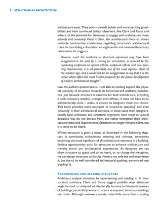 architecture exist. They point towards bolder and more exciting possi-
bilities and have convinced critical observers, like Clark and Pause and
others, of the potential for structure to engage with architecture more
actively and creatively. Peter Collins, the architectural theorist, shares
similarly constructive convictions regarding structure’s architectural
roles. In concluding a discussion on eighteenth- and nineteenth-century
rationalism, he suggests:
However much the emphasis on structural expression may have been
exaggerated in the past by a craving for ostentation, or reduced by the
competing emphases on spatial effects, sculptural effects and new plan-
ning requirements, it is still potentially one of the most vigorous ideals of
the modern age, and it would not be an exaggeration to say that it is the
notion which offers the most fruitful prospects for the future development
of modern architectural thought.2
Like the authors quoted above, I will also be looking beyond the physi-
cal necessity of structure towards its functional and aesthetic possibili-
ties. Just because structure is essential for built architecture, providing
it with necessary stability, strength and stiffness, it does not have to be
architecturally mute – unless of course its designers make that choice.
This book provides many examples of structures ‘speaking’ and even
‘shouting’ in their architectural contexts. In these cases their designers,
usually both architects and structural engineers, have made structural
decisions that do not detract from, but rather strengthen their archi-
tectural ideas and requirements. Structure no longer remains silent, but
is a voice to be heard.
Where structure is given a voice, as illustrated in the following chap-
ters, it contributes architectural meaning and richness, sometimes
becoming the most significant of all architectural elements in a building.
Endless opportunities exist for structure to enhance architecture and
thereby enrich our architectural experiences. As designers we can
allow structure to speak and to be heard, or to change the metaphor,
we can design structure so that its viewers not only see and experience
it, but due to its well-considered architectural qualities, are enticed into
‘reading’ it.
EXPERIENCING AND READING STRUCTURE
Architects analyse structure by experiencing and reading it. In their
succinct summary, Clark and Pause suggest possible ways structure
might be read, or analysed architecturally. In some architectural reviews
of buildings, particularly where structure is exposed, structural readings
are made. Although reviewers usually make little more than a passing
2 STRUCTURE AS ARCHITECTURE
 