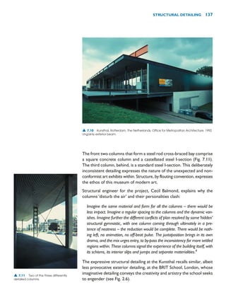 The front two columns that form a steel rod cross-braced bay comprise
a square concrete column and a castellated steel I-section (Fig. 7.11).
The third column, behind, is a standard steel I-section. This deliberately
inconsistent detailing expresses the nature of the unexpected and non-
conformist art exhibits within. Structure, by flouting convention, expresses
the ethos of this museum of modern art.
Structural engineer for the project, Cecil Balmond, explains why the
columns ‘disturb the air’ and their personalities clash:
Imagine the same material and form for all the columns – there would be
less impact. Imagine a regular spacing to the columns and the dynamic van-
ishes. Imagine further the different conflicts of plan resolved by some‘hidden’
structural gymnastic, with one column coming through ultimately in a pre-
tence of neatness – the reduction would be complete. There would be noth-
ing left, no animation, no off-beat pulse. The juxtaposition brings in its own
drama, and the mix urges entry, to by-pass the inconsistency for more settled
regions within. These columns signal the experience of the building itself, with
its schisms, its interior slips and jumps and separate materialities.4
The expressive structural detailing at the Kunsthal recalls similar, albeit
less provocative exterior detailing, at the BRIT School, London, whose
imaginative detailing conveys the creativity and artistry the school seeks
to engender (see Fig. 2.6).
STRUCTURAL DETAILING 137
▲ 7.10 Kunsthal, Rotterdam, The Netherlands, Office for Metropolitan Architecture, 1992.
Ungainly exterior beam.
▲ 7.11 Two of the three differently
detailed columns.
 