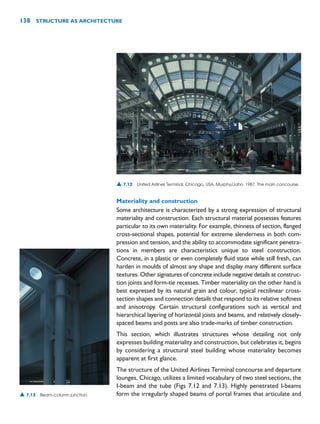 Materiality and construction
Some architecture is characterized by a strong expression of structural
materiality and construction. Each structural material possesses features
particular to its own materiality. For example, thinness of section, flanged
cross-sectional shapes, potential for extreme slenderness in both com-
pression and tension, and the ability to accommodate significant penetra-
tions in members are characteristics unique to steel construction.
Concrete, in a plastic or even completely fluid state while still fresh, can
harden in moulds of almost any shape and display many different surface
textures. Other signatures of concrete include negative details at construc-
tion joints and form-tie recesses. Timber materiality on the other hand is
best expressed by its natural grain and colour, typical rectilinear cross-
section shapes and connection details that respond to its relative softness
and anisotropy. Certain structural configurations such as vertical and
hierarchical layering of horizontal joists and beams, and relatively closely-
spaced beams and posts are also trade-marks of timber construction.
This section, which illustrates structures whose detailing not only
expresses building materiality and construction, but celebrates it, begins
by considering a structural steel building whose materiality becomes
apparent at first glance.
The structure of the United Airlines Terminal concourse and departure
lounges, Chicago, utilizes a limited vocabulary of two steel sections, the
I-beam and the tube (Figs 7.12 and 7.13). Highly penetrated I-beams
form the irregularly shaped beams of portal frames that articulate and
138 STRUCTURE AS ARCHITECTURE
▲ 7.12 United Airlines Terminal, Chicago, USA, Murphy/Jahn, 1987. The main concourse.
▲ 7.13 Beam–column junction.
 