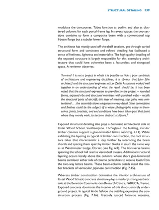 modulate the concourses. Tubes function as purlins and also as clus-
tered columns for each portal-frame leg. In several spaces the two sec-
tions combine to form a composite beam with a conventional top
I-beam flange but a tubular lower flange.
The architect has mostly used off-the-shelf sections, yet through varied
structural form and consistent and refined detailing has facilitated a
sense of liveliness, lightness and materiality. The high quality detailing of
the exposed structure is largely responsible for this exemplary archi-
tecture that could have otherwise been a featureless and elongated
space. A reviewer observes:
Terminal 1 is not a project in which it is possible to hide a poor symbiosis
of architecture and engineering disciplines; it is obvious that Jahn [the
architect] and the structural engineers at Lev Zetlin Associates worked well
together in an understanding of what the result should be. It has been
noted that the structural expression so prevalent in the project – rounded
forms, exposed ribs and structural members with punched webs – recalls
the structural parts of aircraft; this layer of meaning, says Jahn, was unin-
tentional . . . the assembly shows elegance in every detail. Steel connections
and finishes could be the subject of a whole photographic essay in them-
selves. Joints, brackets, and end conditions have been taken past that point
where they merely work, to become abstract sculpture.5
Exposed structural detailing also plays a dominant architectural role at
Hazel Wood School, Southampton. Throughout the building, circular
timber columns support a glue-laminated lattice roof (Fig. 7.14). While
exhibiting the layering so typical of timber construction, the roof struc-
ture takes that characteristic a step further by interlacing the beam
chords and spacing them apart by timber blocks in much the same way
as at Westminster Lodge, Dorset (see Fig. 6.8). The transverse beams
spanning the school hall read as vierendeel trusses. Additional structural
layering occurs locally above the columns where short glue-laminated
beams cantilever either side of column centrelines to receive loads from
the two-way lattice beams. These beam-column details recall the tim-
ber brackets of vernacular Japanese construction (Fig. 7.15).
Whereas timber construction dominates the interior architecture of
Hazel Wood School, concrete structure plays a similarly strong aesthetic
role at the Benetton Communication Research Centre, FABRICA, Treviso.
Exposed concrete dominates the interior of this almost entirely under-
ground project. In typical Ando fashion the detailing expresses the con-
struction process (Fig. 7.16). Precisely spaced form-tie recesses,
STRUCTURAL DETAILING 139
 