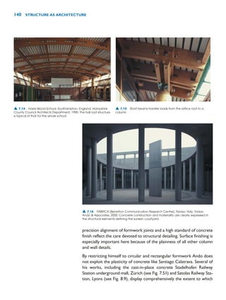 precision alignment of formwork joints and a high standard of concrete
finish reflect the care devoted to structural detailing. Surface finishing is
especially important here because of the plainness of all other column
and wall details.
By restricting himself to circular and rectangular formwork Ando does
not exploit the plasticity of concrete like Santiago Calatrava. Several of
his works, including the cast-in-place concrete Stadelhofen Railway
Station underground mall, Zürich (see Fig. 7.51) and Satolas Railway Sta-
tion, Lyons (see Fig. 8.9), display comprehensively the extent to which
140 STRUCTURE AS ARCHITECTURE
▲ 7.16 FABRICA (Benetton Communication Research Centre), Treviso, Italy, Tadao
Ando  Associates, 2000. Concrete construction and materiality are clearly expressed in
the structural elements defining the sunken courtyard.
▲ 7.14 Hazel Wood School, Southampton, England, Hampshire
County Council Architects Department, 1990. The hall roof structure
is typical of that for the whole school.
▲ 7.15 Short beams transfer loads from the lattice roof to a
column.
 