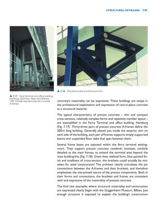 concrete’s materiality can be expressed. These buildings are essays in
the architectural exploitation and expression of cast-in-place concrete
as a structural material.
The typical characteristics of precast concrete – thin and compact
cross-sections, relatively complex forms and repetitive member layout –
are exemplified in the Ferry Terminal and office building, Hamburg
(Fig. 7.17). Thirty-three pairs of precast concrete A-frames define the
200m long building. Generally placed just inside the exterior skin on
each side of the building, each pair of frames supports simply-supported
beams and suspended floor slabs that span between them.
Several frame bases are exposed within the ferry terminal waiting-
room. They support precast concrete cantilever brackets, similarly
detailed as the main frames, to extend the terminal area beyond the
main building line (Fig. 7.18). Given their skeletal form, blue painted fin-
ish and smallness of cross-section, the brackets could actually be mis-
taken for steel construction! The architect clearly articulates the pin
connections between the A-frames and their brackets, and therefore
emphasizes the site-jointed nature of the precast components. Both in
their forms and connections, the brackets and frames are consistent
with and expressive of the materiality of precast concrete.
The final two examples where structural materiality and construction
are expressed clearly begin with the Guggenheim Museum, Bilbao. Just
enough structure is exposed to explain the building’s construction
STRUCTURAL DETAILING 141
▲ 7.17 Ferry Terminal and office building,
Hamburg, Germany, Alsop and Störmer,
1993. Partially exposed precast concrete
A-frames.
▲ 7.18 Precast bracket and frame junction.
 