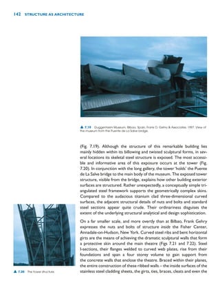 (Fig. 7.19). Although the structure of this remarkable building lies
mainly hidden within its billowing and twisted sculptural forms, in sev-
eral locations its skeletal steel structure is exposed. The most accessi-
ble and informative area of this exposure occurs at the tower (Fig.
7.20). In conjunction with the long gallery, the tower ‘holds’ the Puente
de La Salve bridge to the main body of the museum. The exposed tower
structure, visible from the bridge, explains how other building exterior
surfaces are structured. Rather unexpectedly, a conceptually simple tri-
angulated steel framework supports the geometrically complex skins.
Compared to the audacious titanium clad three-dimensional curved
surfaces, the adjacent structural details of nuts and bolts and standard
steel sections appear quite crude. Their ordinariness disguises the
extent of the underlying structural analytical and design sophistication.
On a far smaller scale, and more overtly than at Bilbao, Frank Gehry
expresses the nuts and bolts of structure inside the Fisher Center,
Annadale-on-Hudson, New York. Curved steel ribs and bent horizontal
girts are the means of achieving the dramatic sculptural walls that form
a protective skin around the main theatre (Figs 7.21 and 7.22). Steel
I-sections, their flanges welded to curved web plates, rise from their
foundations and span a four storey volume to gain support from
the concrete walls that enclose the theatre. Braced within their planes,
the entire construction of these ribbed walls – the inside surfaces of the
stainless steel cladding sheets, the girts, ties, braces, cleats and even the
142 STRUCTURE AS ARCHITECTURE
▲ 7.19 Guggenheim Museum, Bilbao, Spain, Frank O. Gehry  Associates, 1997. View of
the museum from the Puente de La Salve bridge.
▲ 7.20 The tower structure.
 