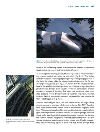 heads of the self-tapping screws that connect the different components
together, are exposed in a rare architectural move.
At the Carpentry Training School, Murau, exposure of structural detail-
ing extends beyond ‘informing’ to ‘educating’ (Fig. 7.23). The timber
roof structure can be envisaged playing an important pedagogical role in
the life of the school – like the sprung-tensioned system of the Parisian
civil engineering school (see Fig. 3.51). Given that the structural mem-
bers of the workshop-spanning trusses are ordinary straight lengths of
glue-laminated timber, their visually prominent connections awaken
interest in structural detailing. The deep roof structure relies upon
steel plates to join its timber members together. The plates, inserted
into and fixed to the timber members by pressed-in steel dowels are
then bolted together (Fig. 7.24).
Another more elegant detail, but less visible due to its height above
ground, occurs at the level of clerestory glazing (Fig. 7.25). Stainless
steel plates are bolted to timber studs to extend their height to eaves
level. This unusual detail enables the combined timber–steel studs to
span vertically between the floor slab and the roof diaphragm to which
they transfer wind face-loads. Importantly, the detail expresses the fact that
the exterior walls do not provide vertical support to the roof – the thin
vertical plates are weak in compression. Under lateral loads, however,
they bear horizontally against a steel rod that passes through their
STRUCTURAL DETAILING 143
▲ 7.22 Exposed construction of an
exterior wall that curves towards the theatre
roof.
▲ 7.21 Fisher Center, Bard College, Annadale-on-Hudson, New York, USA, Frank O. Gehry 
Associates, 2002. Side elevation with the main entry canopy to the right.
 